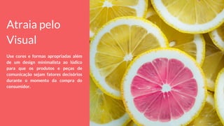 Atraia pelo
Visual
Use cores e formas apropriadas além
de um design minimalista ao lúdico
para que os produtos e peças de
comunicação sejam fatores decisórios
durante o momento da compra do
consumidor.
 