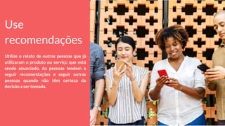 Use
recomendações
Utilize o relato de outras pessoas que já
utilizaram o produto ou serviço que está
sendo anunciado. As pessoas tendem a
seguir recomendações e seguir outras
pessoas quando não têm certeza da
decisão a ser tomada.
 