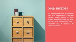 Seja simples
Use a simplicidade para se comunicar
com seus consumidores. Apresente
soluções simples, porém de forma
pensada, para envolvê-los e, que assim,
eles se sintam confortáveis para a
conversão, seja de aquisição de
produto ou serviço.
 