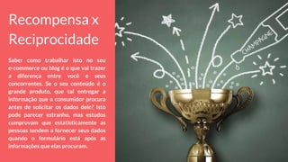 Recompensa x
Reciprocidade
Saber como trabalhar isto no seu
e-commerce ou blog é o que vai trazer
a diferença entre você e seus
concorrentes. Se o seu conteúdo é o
grande produto, que tal entregar a
informação que o consumidor procura
antes de solicitar os dados dele? Isto
pode parecer estranho, mas estudos
comprovam que estatisticamente as
pessoas tendem a fornecer seus dados
quando o formulário está após as
informações que elas procuram.
 