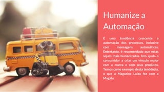 Humanize a
Automação
É uma tendência crescente a
automação dos processos, inclusive
com mensagens automáticas.
Entretanto, é recomendado que estas
sejam mais humanizadas. Isto ajuda o
consumidor a criar um vínculo maior
com a marca e com seus produtos.
Temos como exemplo desta tendência,
o que a Magazine Luiza fez com a
Magalu.
 