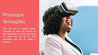 Provoque
Sensações
Faça com que as pessoas tenham
sensações ao olhar seu produto em
uma rede social ou no seu site. Venda
um picolé em um dia de calor
mostrando que ele vai ajudar a
refrescar.
 