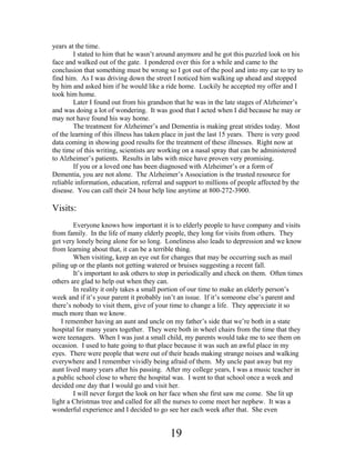 years at the time.
I stated to him that he wasn’t around anymore and he got this puzzled look on his
face and walked out of the gate. I pondered over this for a while and came to the
conclusion that something must be wrong so I got out of the pool and into my car to try to
find him. As I was driving down the street I noticed him walking up ahead and stopped
by him and asked him if he would like a ride home. Luckily he accepted my offer and I
took him home.
Later I found out from his grandson that he was in the late stages of Alzheimer’s
and was doing a lot of wondering. It was good that I acted when I did because he may or
may not have found his way home.
The treatment for Alzheimer’s and Dementia is making great strides today. Most
of the learning of this illness has taken place in just the last 15 years. There is very good
data coming in showing good results for the treatment of these illnesses. Right now at
the time of this writing, scientists are working on a nasal spray that can be administered
to Alzheimer’s patients. Results in labs with mice have proven very promising.
If you or a loved one has been diagnosed with Alzheimer’s or a form of
Dementia, you are not alone. The Alzheimer’s Association is the trusted resource for
reliable information, education, referral and support to millions of people affected by the
disease. You can call their 24 hour help line anytime at 800-272-3900.

Visits:
Everyone knows how important it is to elderly people to have company and visits
from family. In the life of many elderly people, they long for visits from others. They
get very lonely being alone for so long. Loneliness also leads to depression and we know
from learning about that, it can be a terrible thing.
When visiting, keep an eye out for changes that may be occurring such as mail
piling up or the plants not getting watered or bruises suggesting a recent fall.
It’s important to ask others to stop in periodically and check on them. Often times
others are glad to help out when they can.
In reality it only takes a small portion of our time to make an elderly person’s
week and if it’s your parent it probably isn’t an issue. If it’s someone else’s parent and
there’s nobody to visit them, give of your time to change a life. They appreciate it so
much more than we know.
I remember having an aunt and uncle on my father’s side that we’re both in a state
hospital for many years together. They were both in wheel chairs from the time that they
were teenagers. When I was just a small child, my parents would take me to see them on
occasion. I used to hate going to that place because it was such an awful place in my
eyes. There were people that were out of their heads making strange noises and walking
everywhere and I remember vividly being afraid of them. My uncle past away but my
aunt lived many years after his passing. After my college years, I was a music teacher in
a public school close to where the hospital was. I went to that school once a week and
decided one day that I would go and visit her.
I will never forget the look on her face when she first saw me come. She lit up
light a Christmas tree and called for all the nurses to come meet her nephew. It was a
wonderful experience and I decided to go see her each week after that. She even

19

 