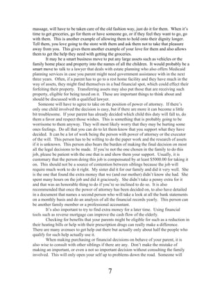 massage, will have to be taken care of the old fashion way, just do it for them. When it’s
time to get groceries, go for them or have someone go, or if they feel they want to go, go
with them. This is another example of allowing them to hold onto their dignity longer.
Tell them, you love going to the store with them and ask them not to take that pleasure
away from you. This gives them another example of your love for them and also allows
them to get the help they need with getting the groceries.
It may be a smart business move to put any large assets such as vehicles or the
family home place and property into the names of all the children. It would probably be a
smart move to talk to a lawyer that deals with estate planning who also offers Medicaid
planning services in case you parent might need government assistance with in the next
three years. Often, if a parent has to go to a rest home facility and they have much in the
way of assets, they might find themselves in a bad financial spot, which could effect their
forfeiting their property. Transferring assets may also put those that are receiving such
property, eligible for being taxed on it. These are important things to think about and
should be discussed with a qualified lawyer.
Someone will have to agree to take on the position of power of attorney. If there’s
only one child involved the decision is easy, but if there are more it can become a little
bit troublesome. If your parent has already decided which child this duty will fall to, do
them a favor and respect those wishes. This is something that is probably going to be
worrisome to them anyway. They will most likely worry that they may be hurting some
ones feelings. Do all that you can do to let them know that you support what they have
decided. It can be a lot of work being the person with power of attorney or the executor
of the will. This person has to be willing to do the paper work and the research of assets
if it is unknown. This person also bears the burden of making the final decision on most
all the legal decisions to be made. If you’re not the one chosen in the family to do this
job, please be patient with the one that is and show them your support. Usually, it is
customary that the person doing this job is compensated by at least $5000.00 for taking it
on. This should not be a source of contention between siblings because the job will
require much work to do it right. My sister did it for our family and did it very well. She
is the one that found the extra money that we (and our mother) didn’t know she had. She
spent many hours on the job and did it graciously. She didn’t take a penny extra for it
and that was an honorable thing to do if you’re so inclined to do so. It is also
recommended that once the power of attorney has been decided on, to also have detailed
in a document that names a second person who will take a look at all the bank statements
on a monthly basis and do an analysis of all the financial records yearly. This person can
be another family member or a professional accountant.
It’s also important to try to find extra money for a later time. Using financial
tools such as reverse mortgage can improve the cash flow of the elderly.
Checking for benefits that your parents might be eligible for such as a reduction in
their heating bills or help with their prescription drugs can really make a difference.
There are many avenues to get help out there but actually only about half the people who
qualify for such help actually use it.
When making purchasing or financial decisions on behave of your parent, it is
also wise to consult with other siblings if there are any. Don’t make the mistake of
making an important, or even a not so important decision without consulting the family
involved. This will only open your self up to problems down the road. Someone will

7

 