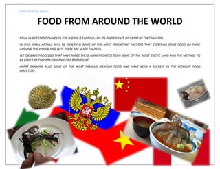 FOOD FROM THE WORLD

FOOD FROM AROUND THE WORLD
MEAL IN DIFFERENT PLACES IN THE WORLD IS FAMOUS FOR ITS INGREDIENTS OR FORM OF PREPARATION.
IN THIS SMALL ARTICLE WILL BE OBSERVED SOME OF THE MOST IMPORTANT FACTORS THAT CONTAINS SOME FOOD DA FAME
AROUND THE WORLD AND WHY THESE ARE MADE FAMOUS.
WE OBSERVE PROCESSES THAT HAVE MADE THESE ALIMENTONTOS DEAN SOME OF THE MOST EXOTIC LAND AND THE METHOD TO
BE USED FOR PREPARATION AND / OR BROADCAST
APART EXAMINE ALSO SOME OF THE MOST FAMOUS MEXICAN FOOD AND HAVE BEEN A SUCCESS IN THE MEXICAN FOOD
DIRECTORY.

pág. 1

 