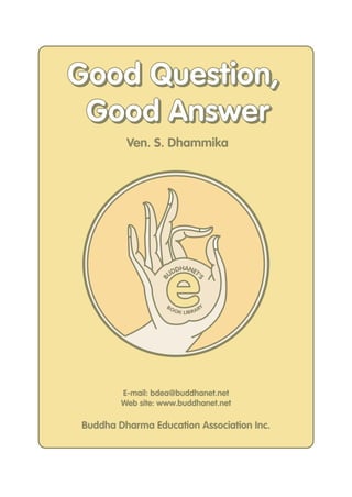 e
B
UDDHANET'
S
BOOK LIBRARY
E-mail: bdea@buddhanet.net
Web site: www.buddhanet.net
Buddha Dharma Education Association Inc.
Ven. S. Dhammika
Good Question,
Good Answer
Good Question,
Good Answer
 