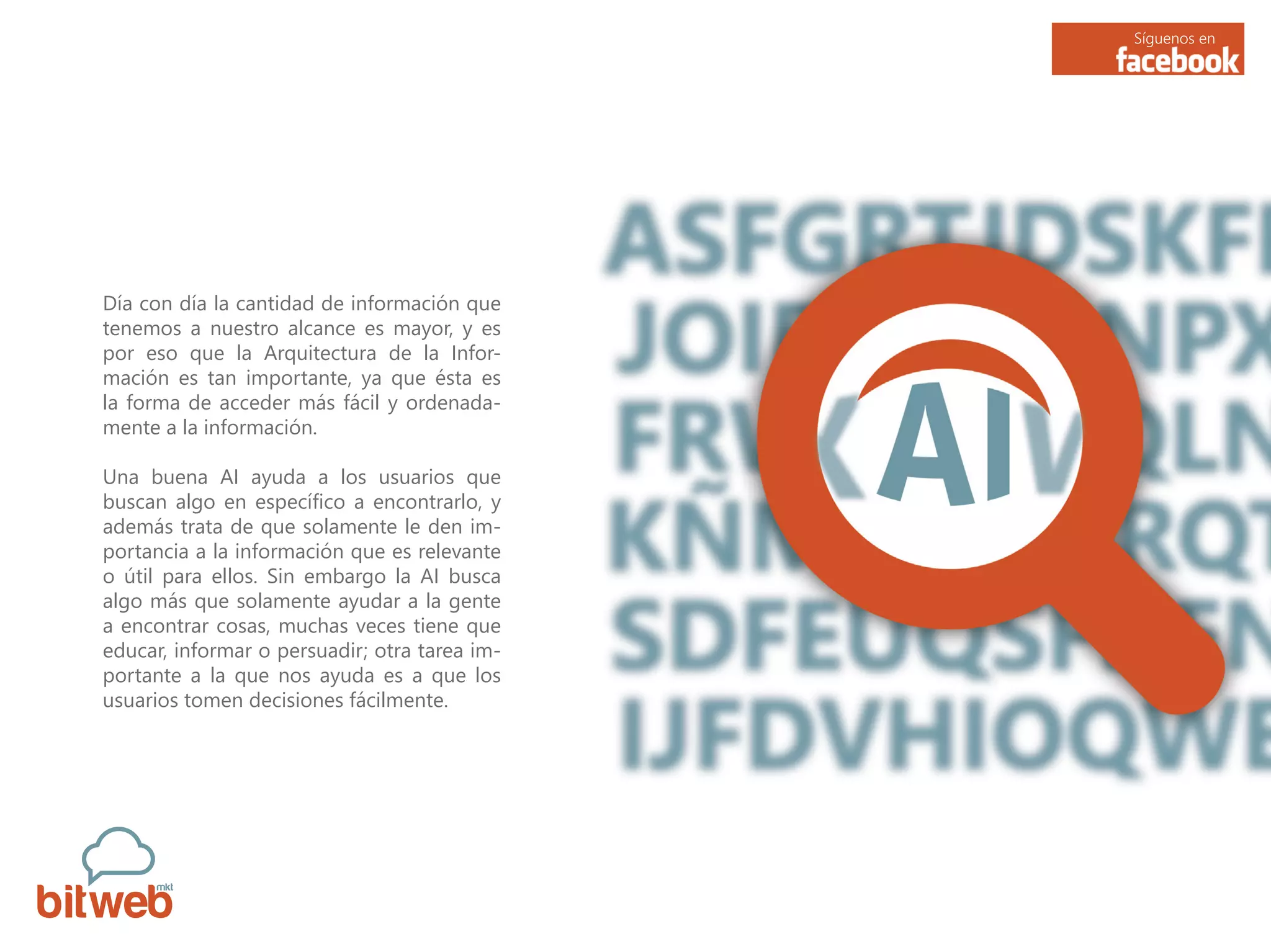 Síguenos en
Día con día la cantidad de información que
tenemos a nuestro alcance es mayor, y es
por eso que la Arquitectura de la Infor-
mación es tan importante, ya que ésta es
la forma de acceder más fácil y ordenada-
mente a la información.
Una buena AI ayuda a los usuarios que
buscan algo en específico a encontrarlo, y
además trata de que solamente le den im-
portancia a la información que es relevante
o útil para ellos. Sin embargo la AI busca
algo más que solamente ayudar a la gente
a encontrar cosas, muchas veces tiene que
educar, informar o persuadir; otra tarea im-
portante a la que nos ayuda es a que los
usuarios tomen decisiones fácilmente.
 