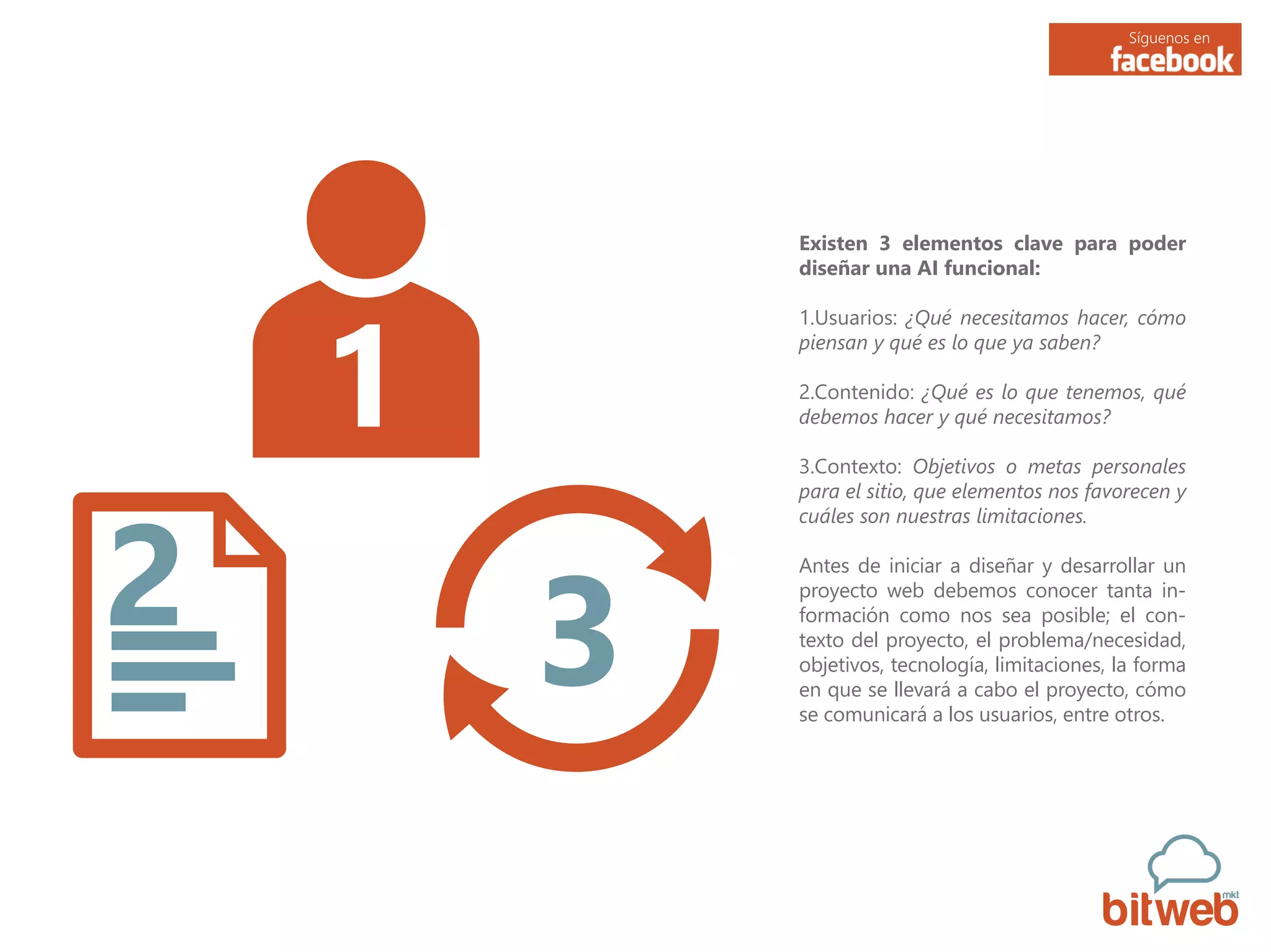 Síguenos en
Existen 3 elementos clave para poder
diseñar una AI funcional:
1.Usuarios: ¿Qué necesitamos hacer, cómo
piensan y qué es lo que ya saben?
2.Contenido: ¿Qué es lo que tenemos, qué
debemos hacer y qué necesitamos?
3.Contexto: Objetivos o metas personales
para el sitio, que elementos nos favorecen y
cuáles son nuestras limitaciones.
Antes de iniciar a diseñar y desarrollar un
proyecto web debemos conocer tanta in-
formación como nos sea posible; el con-
texto del proyecto, el problema/necesidad,
objetivos, tecnología, limitaciones, la forma
en que se llevará a cabo el proyecto, cómo
se comunicará a los usuarios, entre otros.
 