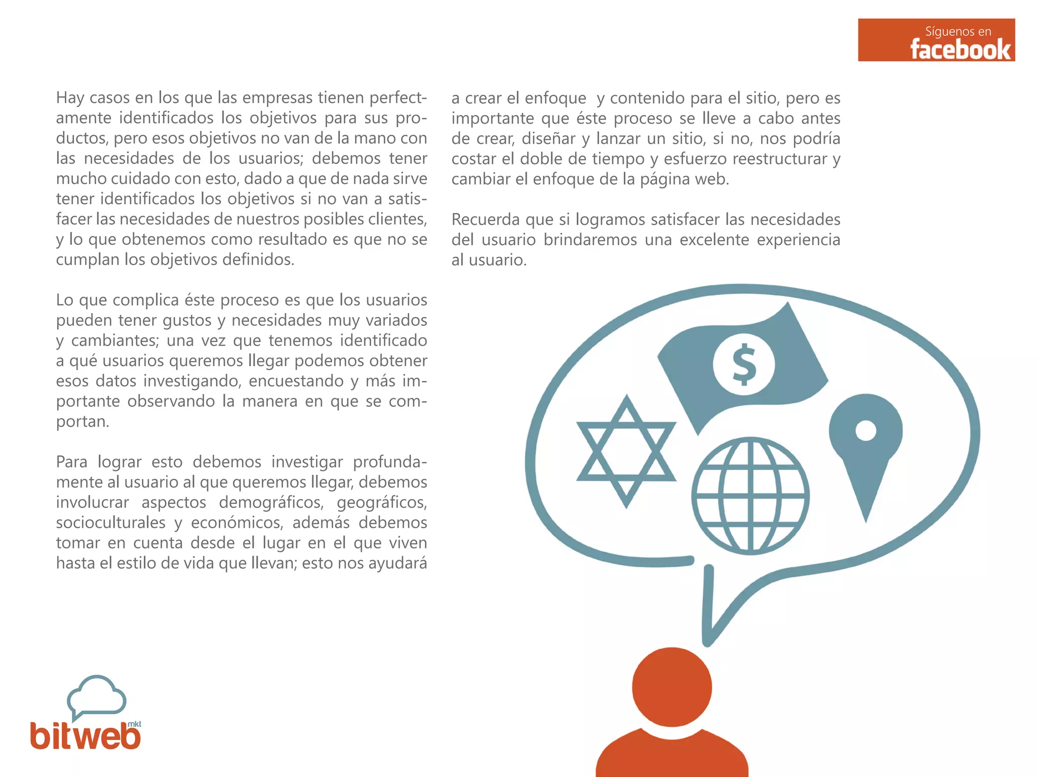 Síguenos en
Hay casos en los que las empresas tienen perfect-
amente identificados los objetivos para sus pro-
ductos, pero esos objetivos no van de la mano con
las necesidades de los usuarios; debemos tener
mucho cuidado con esto, dado a que de nada sirve
tener identificados los objetivos si no van a satis-
facer las necesidades de nuestros posibles clientes,
y lo que obtenemos como resultado es que no se
cumplan los objetivos definidos.
Lo que complica éste proceso es que los usuarios
pueden tener gustos y necesidades muy variados
y cambiantes; una vez que tenemos identificado
a qué usuarios queremos llegar podemos obtener
esos datos investigando, encuestando y más im-
portante observando la manera en que se com-
portan.
Para lograr esto debemos investigar profunda-
mente al usuario al que queremos llegar, debemos
involucrar aspectos demográficos, geográficos,
socioculturales y económicos, además debemos
tomar en cuenta desde el lugar en el que viven
hasta el estilo de vida que llevan; esto nos ayudará
a crear el enfoque y contenido para el sitio, pero es
importante que éste proceso se lleve a cabo antes
de crear, diseñar y lanzar un sitio, si no, nos podría
costar el doble de tiempo y esfuerzo reestructurar y
cambiar el enfoque de la página web.
Recuerda que si logramos satisfacer las necesidades
del usuario brindaremos una excelente experiencia
al usuario.
 