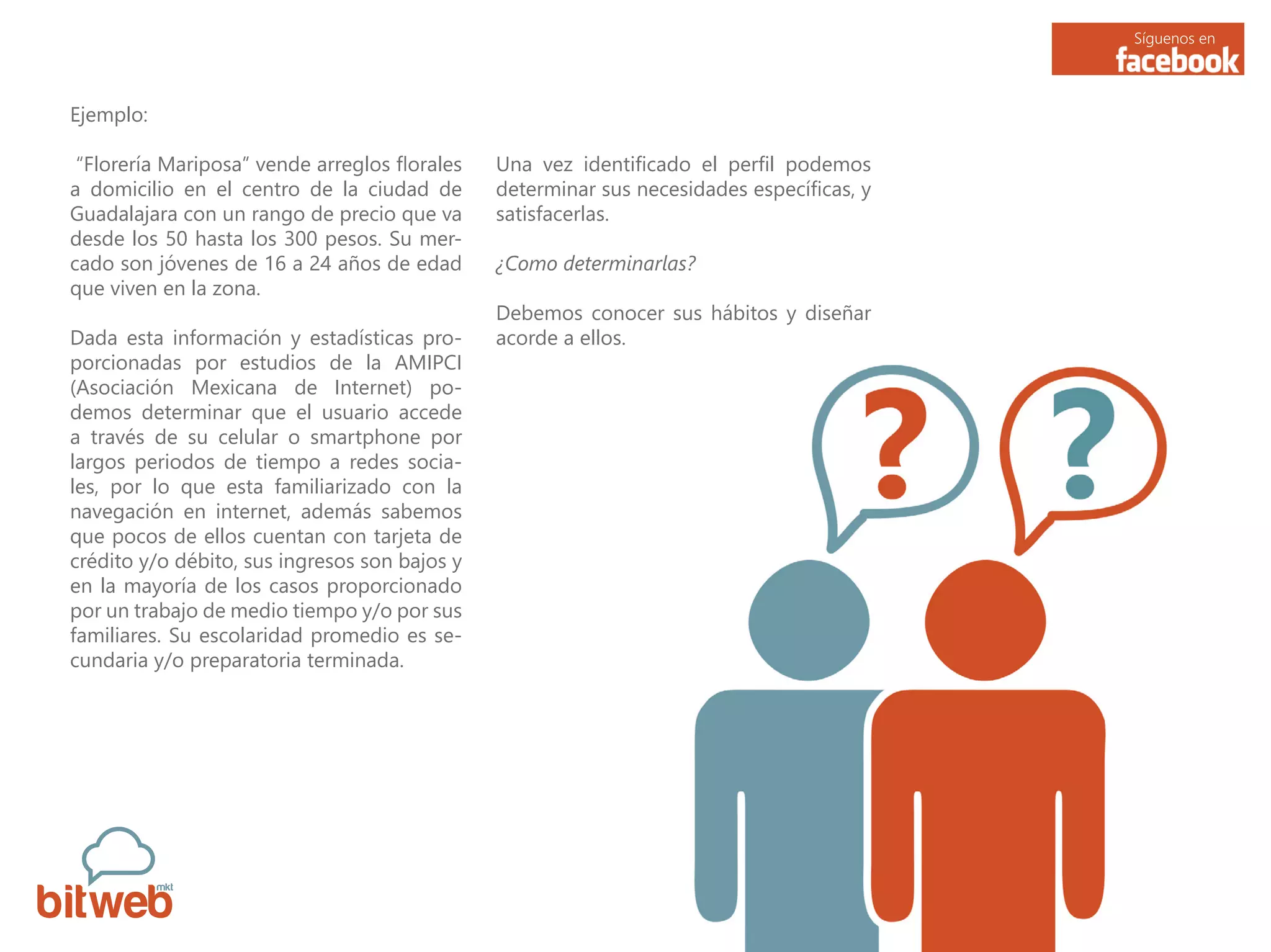 Síguenos en
Ejemplo:
“Florería Mariposa” vende arreglos florales
a domicilio en el centro de la ciudad de
Guadalajara con un rango de precio que va
desde los 50 hasta los 300 pesos. Su mer-
cado son jóvenes de 16 a 24 años de edad
que viven en la zona.
Dada esta información y estadísticas pro-
porcionadas por estudios de la AMIPCI
(Asociación Mexicana de Internet) po-
demos determinar que el usuario accede
a través de su celular o smartphone por
largos periodos de tiempo a redes socia-
les, por lo que esta familiarizado con la
navegación en internet, además sabemos
que pocos de ellos cuentan con tarjeta de
crédito y/o débito, sus ingresos son bajos y
en la mayoría de los casos proporcionado
por un trabajo de medio tiempo y/o por sus
familiares. Su escolaridad promedio es se-
cundaria y/o preparatoria terminada.
Una vez identificado el perfil podemos
determinar sus necesidades específicas, y
satisfacerlas.
¿Como determinarlas?
Debemos conocer sus hábitos y diseñar
acorde a ellos.
 