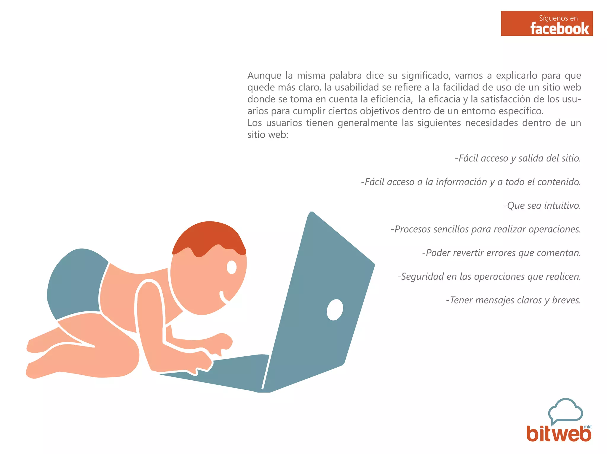 Síguenos en
Aunque la misma palabra dice su significado, vamos a explicarlo para que
quede más claro, la usabilidad se refiere a la facilidad de uso de un sitio web
donde se toma en cuenta la eficiencia, la eficacia y la satisfacción de los usu-
arios para cumplir ciertos objetivos dentro de un entorno específico.
Los usuarios tienen generalmente las siguientes necesidades dentro de un
sitio web:
-Fácil acceso y salida del sitio.
-Fácil acceso a la información y a todo el contenido.
-Que sea intuitivo.
-Procesos sencillos para realizar operaciones.
-Poder revertir errores que comentan.
-Seguridad en las operaciones que realicen.
-Tener mensajes claros y breves.
 