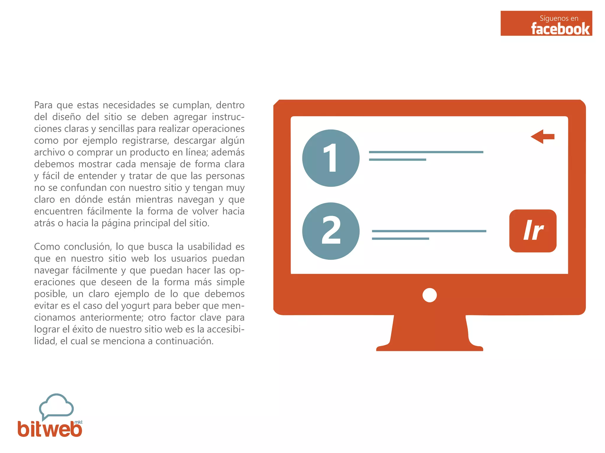 Síguenos en
Para que estas necesidades se cumplan, dentro
del diseño del sitio se deben agregar instruc-
ciones claras y sencillas para realizar operaciones
como por ejemplo registrarse, descargar algún
archivo o comprar un producto en línea; además
debemos mostrar cada mensaje de forma clara
y fácil de entender y tratar de que las personas
no se confundan con nuestro sitio y tengan muy
claro en dónde están mientras navegan y que
encuentren fácilmente la forma de volver hacia
atrás o hacia la página principal del sitio.
Como conclusión, lo que busca la usabilidad es
que en nuestro sitio web los usuarios puedan
navegar fácilmente y que puedan hacer las op-
eraciones que deseen de la forma más simple
posible, un claro ejemplo de lo que debemos
evitar es el caso del yogurt para beber que men-
cionamos anteriormente; otro factor clave para
lograr el éxito de nuestro sitio web es la accesibi-
lidad, el cual se menciona a continuación.
1
2 Ir
 