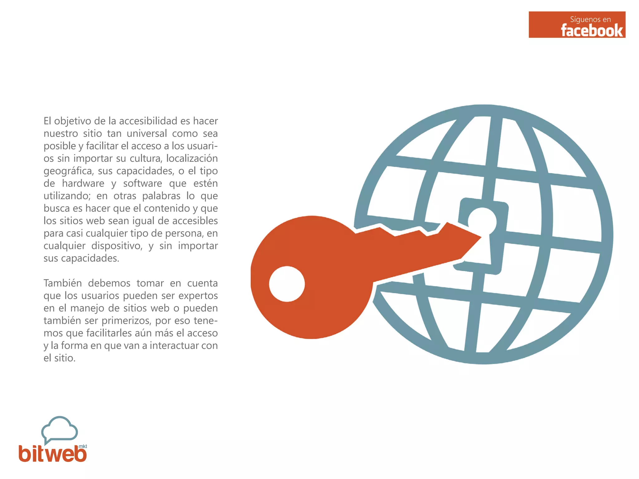 Síguenos en
El objetivo de la accesibilidad es hacer
nuestro sitio tan universal como sea
posible y facilitar el acceso a los usuari-
os sin importar su cultura, localización
geográfica, sus capacidades, o el tipo
de hardware y software que estén
utilizando; en otras palabras lo que
busca es hacer que el contenido y que
los sitios web sean igual de accesibles
para casi cualquier tipo de persona, en
cualquier dispositivo, y sin importar
sus capacidades.
También debemos tomar en cuenta
que los usuarios pueden ser expertos
en el manejo de sitios web o pueden
también ser primerizos, por eso tene-
mos que facilitarles aún más el acceso
y la forma en que van a interactuar con
el sitio.
 