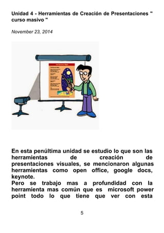 5
Unidad 4 - Herramientas de Creación de Presentaciones "
curso masivo "
November 23, 2014
En esta penúltima unidad se estudio lo que son las
herramientas de creación de
presentaciones visuales, se mencionaron algunas
herramientas como open office, google docs,
keynote.
Pero se trabajo mas a profundidad con la
herramienta mas común que es microsoft power
point todo lo que tiene que ver con esta
 