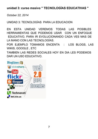 7
unidad 3: curso masivo " TECNOLOGÍAS EDUCATIVAS "
October 22, 2014
UNIDAD 3: TECNOLOGÍAS PARA LA EDUCACION
EN ESTA UNIDAD VEREMOS TODAS LAS POSIBLES
HERRAMIENTAS QUE PODEMOS USAR CON UN ENFOQUE
EDUCATIVO, PARA IR EVOLUCIONANDO CADA VES MAS DE
LA MANO CON LAS TECNOLOGÍAS.
POR EJEMPLO TOMAMOS ENCENTA : LOS BLOGS, LAS
WIKIS, GOOGLE , ETC
TAMBIEN LAS REDES SOCIALES HOY EN DIA LES PODEMOS
DAR UN USO EDUCATIVO.
 