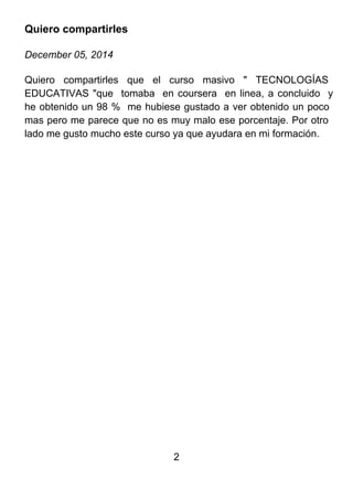 2
Quiero compartirles
December 05, 2014
Quiero compartirles que el curso masivo " TECNOLOGÍAS
EDUCATIVAS "que tomaba en coursera en linea, a concluido y
he obtenido un 98 % me hubiese gustado a ver obtenido un poco
mas pero me parece que no es muy malo ese porcentaje. Por otro
lado me gusto mucho este curso ya que ayudara en mi formación.
 