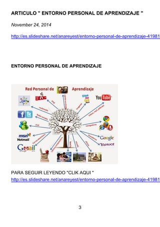 3
ARTICULO " ENTORNO PERSONAL DE APRENDIZAJE "
November 24, 2014
http://es.slideshare.net/anareyest/entorno-personal-de-aprendizaje-419810
ENTORNO PERSONAL DE APRENDIZAJE
PARA SEGUIR LEYENDO "CLIK AQUI "
http://es.slideshare.net/anareyest/entorno-personal-de-aprendizaje-419810
 