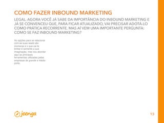 13
COMO FAZER INBOUND MARKETING
LEGAL. AGORA VOCÊ JÁ SABE DA IMPORTÂNCIA DO INBOUND MARKETING E
JÁ SE CONVENCEU QUE, PARA FICAR ATUALIZADO, VAI PRECISAR ADOTÁ-LO
COMO PRÁTICA RECORRENTE. MAS AÍ VEM UMA IMPORTANTE PERGUNTA:
COMO SE FAZ INBOUND MARKETING?
As opções para se relacionar
com as suas leads são
inúmeras e o que vai te
limitar é somente a sua
imaginação, mas vou abordar
aqui as principais
ferramentas utilizadas pelas
empresas de grande e médio
porte.
 