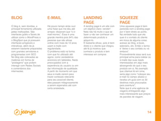 14
BLOG
A landing page é um site com
um objetivo claro: vender!
Nela não há muito o que se
fazer a não ser conhecer um
determinado produto e
adquiri-lo.
É bastante eﬁcaz, pois é bem
direto e o cliente que chegou
até lá já mostrou que
conhece o produto e tem
interesse em comprar.
Há pouco tempo atrás ouvi
uma frase que me deu até
arrepio: disseram que “o e-
mail morreu”. Essa é uma
grande mentira pois 94% das
pessoas que são ativas
online com mais de 12 anos
usam e-mails com
regularidade.
O problema está na forma
com que foi utilizado até
agora: como verdadeiros
anúncios em tabloides. Nada
preocupados com a
experiência do usuário ou em
dar informação de qualidade.
A partir do momento em que
seus e-mails vierem para
trazer conteúdo relevante
para seu possível cliente,
eles passam milagrosamente
a serem esperados até com
certa ansiedade.
Uma squeeze page é bem
parecida com a landing page
por ir bem direto ao ponto.
Na verdade tudo que ela
quer é o contato do cliente
em troca de alguma coisa:
acesso ao blog, e-book,
webnário, etc. Então o termo
é “deixe o seu contato ou vá
embora”.
Provavelmente essa será sua
principal arma para coletar os
e-mails das suas leads
interessadas em algo mais
abrangendo do que o seu
produto em si. No exemplo
que citamos lá em cima,
seria algo como “coloque seu
e-mail no campo abaixo e
receba um guia com os 30
destinos mais procurados
para aventura”.
Note que é uma agência de
viagens entregando algo
mais interessante que preços
de pacotes de viagem.
O blog é, sem dúvidas, a
principal ferramenta utilizada
pelas instituições. São
interfaces grátis e fáceis de
utilizar como o WordPress e
o BlogSpot que já possuem
interfaces amigáveis e
interativas, além de já
estarem bastante preparadas
com grandes servidores e
programadas com SEO.
No blog são colocadas as
matérias em forma de
“postagens” que podem
interagir com Redes Sociais
e comentários dos
internautas.
E-MAIL LANDING
PAGE
SQUEEZE
PAGE
 