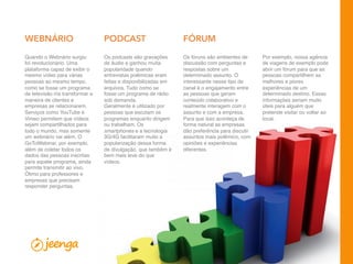16
Os fóruns são ambientes de
discussão com perguntas e
respostas sobre um
determinado assunto. O
interessante nesse tipo de
canal é o engajamento entre
as pessoas que geram
conteúdo colaborativo e
realmente interagem com o
assunto e com a empresa.
Para que isso aconteça de
forma natural as empresas
dão preferência para discutir
assuntos mais polêmico, com
opiniões e experiências
diferentes.
Os podcasts são gravações
de áudio e ganhou muita
popularidade quando
entrevistas polêmicas eram
feitas e disponibilizadas em
arquivos. Tudo como se
fosse um programa de rádio
sob demanda.
Geralmente é utilizado por
pessoas que escutam os
programas enquanto dirigem
ou trabalham. Os
smartphones e a tecnologia
3G/4G facilitaram muito a
popularização dessa forma
de divulgação, que também é
bem mais leve do que
vídeos.
Por exemplo, nossa agência
de viagens de exemplo pode
abrir um fórum para que as
pessoas compartilhem as
melhores e piores
experiências de um
determinado destino. Essas
informações seriam muito
úteis para alguém que
pretende visitar ou voltar ao
local.
Quando o Webnário surgiu
foi revolucionário. Uma
plataforma capaz de exibir o
mesmo vídeo para várias
pessoas ao mesmo tempo,
como se fosse um programa
de televisão iria transformar a
maneira de clientes e
empresas se relacionarem.
Serviços como YouTube e
Vimeo permitem que vídeos
sejam compartilhados para
todo o mundo, mas somente
um webnário vai além. O
GoToWebinar, por exemplo,
além de coletar todos os
dados das pessoas inscritas
para aquele programa, ainda
permite transmitir ao vivo.
Ótimo para professores e
empresas que precisam
responder perguntas.
PODCAST FÓRUMWEBNÁRIO
 