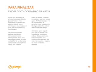 18
PARA FINALIZAR
É HORA DE COLOCAR A MÃO NA MASSA
Agora você já conhece e
principal estratégia utilizada
pelas empresas mais
avançadas do planeta para
alcançar e atrair novos
clientes para seus negócios e
pode aplicar nos negócios
que faz parte.
 
Se preocupar com as
pessoas por trás dos
números se mostrou
extremamente eﬁcaz para
trazer às empresas um valor
muito difícil de se alcançar e
os lucros são consequência
de um bom trabalho.
Quero te desaﬁar a colocar
em prática o que você leu até
agora. Tenho certeza que vai
se surpreender e se
perguntar como essa técnica
tão lógica e lucrativa esteve
obscura por tanto tempo.
 
Além disso quero te pedir
para que me mande suas
mensagens, sugestões e
críticas. Me comprometo a
buscar respostas para
entregar materiais cada vez
mais interessantes e capazes
de mudar a vida das
pessoas.
 