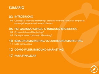 SUMÁRIO
03
03
06
INTRODUÇÃO
Conheça o Inbound Marketing: a técnica número 1 entre as empresas
estrangeiras para atrair novos clientes
FOI QUANDO SURGIU O INBOUND MARKETING
08 O que é Inbound Marketing?
09 Para que serve o Inbound Marketing?
10 INBOUND MARKETING VS OUTBOUND MARKETING
11 Lista comparativa
12 COMO FAZER INBOUND MARKETING
17 PARA FINALIZAR
 