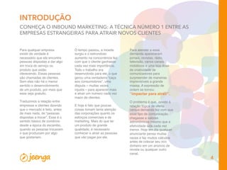 INTRODUÇÃO
CONHEÇA O INBOUND MARKETING: A TÉCNICA NÚMERO 1 ENTRE AS
EMPRESAS ESTRANGEIRAS PARA ATRAIR NOVOS CLIENTES
Para qualquer empresa
existir de verdade é
necessário que ela encontre
pessoas dispostas a dar algo
em troca do serviço ou
produto que estão
oferecendo. Essas pessoas
são chamadas de clientes.
Sem elas não há o menor
sentido o desenvolvimento
de um produto, por mais que
esse seja gratuito.
Traduzimos a relação entre
empresas e clientes dizendo
que o mercado é feito, antes
de mais nada, de “pessoas
dispostas a trocar”. Esse é o
sentido básico de comércio
desde a época do escambo,
quando as pessoas trocavam
o que produziam por algo
que gostariam. 
Para atender a essa
demanda apareceram
jornais, revistas, rádio,
televisão, vários canais
midiáticos e uma boa dose
de criatividade de
comunicadores para
surpreender de maneiras
imprevisíveis a grande
massa. A expressão de
ordem se tornou:
“impactar para atrair”.
 
O problema é que, devido à
relação lógica de oferta
versus demanda fez com que
esse tipo de comunicação
chegasse a valores
astronômicos mesmo que a
efetividade seja cada vez
menor. Hoje em dia qualquer
anunciante pensa muitas
vezes e faz muitos cálculos
antes de colocar seu rico
dinheiro em um anúncio de
revista ou qualquer outro
canal.
O tempo passou, a moeda
surgiu e o estrondoso
aumento na concorrência fez
com que o cliente ganhasse
cada vez mais importância.
Todo o trabalho era
desenvolvido para ele, o que
gerou uma verdadeira “caça
aos consumidores”, uma
disputa – muitas vezes
injusta – para aparecer mais
e atrair um número cada vez
maior de clientes.
 
E hoje é fato que poucas
coisas tomam tanta atenção
das corporações quanto os
esforços comerciais e de
marketing. Mais do que ter
um produto de grande
qualidade, é necessário
conhecer e atrair as pessoas
que vão pagar por ele.
4
 