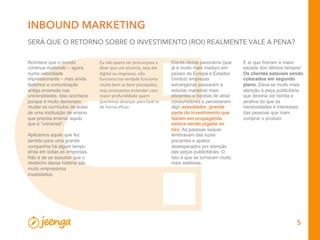 5
INBOUND MARKETING
SERÁ QUE O RETORNO SOBRE O INVESTIMENTO (ROI) REALMENTE VALE A PENA?
Acontece que o mundo
continua mudando – agora
numa velocidade
impressionante – mas ainda
fazemos a comunicação
antiga ensinada nas
universidades. Isso acontece
porque é muito demorado
mudar os currículos de aulas
de uma instituição de ensino
que precisa ensinar aquilo
que é “universal”.
 
Aplicamos aquilo que fez
sentido para uma grande
companhia há algum tempo
atrás em todas as empresas.
Não é de se assustar que o
desfecho dessa história são
muito empresários
insatisfeitos.
Diante desse panorama (que
já é muito mais maduro em
países da Europa e Estados
Unidos) empresas
estrangeiras passaram a
estudar maneiras mais
eﬁcientes e baratas de atrair
consumidores e perceberam
algo assustador: grande
parte do investimento que
faziam em propaganda
estava sendo jogada no
lixo. As pessoas sequer
lembravam das luzes
piscantes e apelos
desesperados por atenção
das peças publicitárias. O
fato é que se tornaram muito
mais seletivas.
Eu	
  não	
  quero	
  ser	
  presunçoso	
  e	
  
dizer	
  que	
  um	
  anúncio,	
  seja	
  ele	
  
digital	
  ou	
  impresso,	
  não	
  
funciona	
  (na	
  verdade	
  funciona	
  
muito	
  bem	
  se	
  bem	
  planejado),	
  
mas	
  precisamos	
  entender	
  com	
  
maior	
  profundidade	
  quem	
  
queremos	
  alcançar	
  para	
  fazê-­‐lo	
  
de	
  forma	
  eﬁcaz.	
  
E aí que tiveram a maior
sacada dos últimos tempos!
Os clientes estavam sendo
colocados em segundo
plano. Dava-se muito mais
atenção à peça publicitária
que deveria ser bonita e
atrativa do que às
necessidades e interesses
das pessoas que iriam
comprar o produto
 