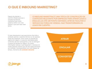 8
O QUE É INBOUND MARKETING?
Depois de entender o
caminho trilhado para que o
conceito de Inbound
marketing fosse criado
podemos deﬁnir com mais
clareza o que quer dizer esse
termo.
O INBOUND MARKETING É UMA TÁTICA DE CONSTRUÇÃO DE
CONTEÚDO RELEVANTE POR EMPRESAS PARA ATRAIR LEADS E
ENGAJÁ-LAS ATÉ UM PONTO DEFINIDO, AFIM DE FACILITAR O
SERVIÇO DA FORÇA DE VENDAS, QUE TRANSFORMARÁ OS
LEADS EM CLIENTES.
O mais interessante é que essa técnica não limita o
conteúdo apenas a assuntos técnicos ou da natureza
direta das empresas. Como vimos no exemplo da
agência de viagens, os assuntos abordados pelos
conteúdos são bem abrangentes e não se restringem
a preços de pacotes de viagens. Por serem
informações valiosas e que despertam o interesse de
muitas pessoas (mesmo que ela não esteja pensando
em contratar o serviço/produto num curto espaço de
tempo), chamamos de conteúdo relevante.
ATRAIR
ENGAJAR
CONVERTER
 