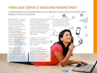 PARA QUE SERVE O INBOUND MARKETING?
Como já foi dito, o Inbound
Marketing captura alguém
que já se demonstra
interessada pelo assunto
(Lead) e nutri essa pessoa
dando um conteúdo
relevante gratuitamente até
que esteja engajada o
suﬁciente para receber uma
proposta comercial. É fato
que grande parte delas
acabará não se tornando um
cliente, mas, com isso, a
empresa se mostra
realmente preocupada com a
população e com o mercado.
 
Então entramos em uma
seara importante que é
deﬁnir porquê nos interessa
essa técnica, uma vez que
muito do esforço é voltado
para conquistar a atenção e
a simpatia de pessoas que
nunca irão se tornar clientes.
Ou seja, o Inbound Marketing
é uma maneira de ganhar
mais, gastando menos ao
mesmo tempo que constrói
uma marca forte e querida.
Ao fornecer conteúdo relevante
para um mercado interessado
por informações, além de
preparar sua lead para receber
uma oferta e até despertar nela
o desejo pelo serviço/produto,
a empresa constrói uma cadeia
de reciprocidade que lhe dá
algo de valor incalculável:
autoridade.
 
A autoridade, por sua vez, traz
credibilidade e inúmeras
indicações, porque está dando
algo de verdadeiro valor para
seus contatos.
 
Quando você ganha
autoridade, ganha também
possíveis clientes dispostos a
pagar mais, por diferentes
produtos que briguem por sua
causa. Por esse motivo, gerar
conteúdo é também uma
grande responsabilidade.
“GANHAR MAIS GASTANDO MENOS AO MESMO TEMPO QUE CONSTRÓI UMA
MARCA FORTE E QUERIDA”
 