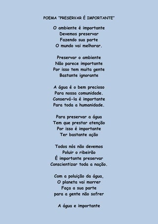POEMA “PRESERVAR É IMPORTANTE”
O ambiente é importante
Devemos preservar
Fazendo sua parte
O mundo vai melhorar.
Preservar o ambiente
Não parece importante
Por isso tem muita gente
Bastante ignorante
A água é o bem precioso
Para nossa comunidade.
Conservá-la é importante
Para toda a humanidade.
Para preservar a água
Tem que prestar atenção
Por isso é importante
Ter bastante ação
Todos nós não devemos
Poluir o ribeirão
É importante preservar
Conscientizar toda a nação.
Com a poluição da água,
O planeta vai morrer
Faça a sua parte
para a gente não sofrer
A água e importante
 