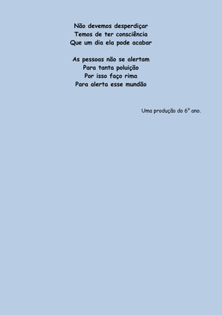 Não devemos desperdiçar
Temos de ter consciência
Que um dia ela pode acabar
As pessoas não se alertam
Para tanta poluição
Por isso faço rima
Para alerta esse mundão
Uma produção do 6° ano.
 