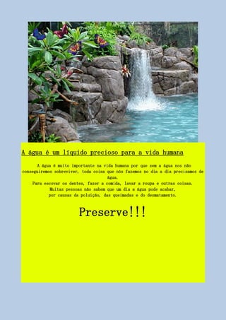 A água é um líquido precioso para a vida humana
A água é muito importante na vida humana por que sem a água nos não
conseguiremos sobreviver, toda coisa que nós fazemos no dia a dia precisamos de
água.
Para escovar os dentes, fazer a comida, lavar a roupa e outras coisas.
Muitas pessoas não sabem que um dia a água pode acabar,
por causas da poluição, das queimadas e do desmatamento.
Preserve!!!
 