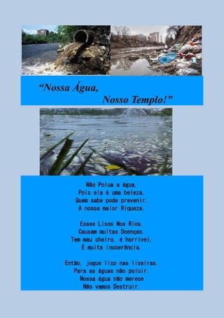 “Nossa Água,
Nosso Templo!”
Não Polua a água,
Pois ela é uma beleza.
Quem sabe pode prevenir,
A nossa maior Riqueza.
Esses Lixos Nos Rios,
Causam muitas Doenças.
Tem mau cheiro, é horrível,
É muita incoerência.
Então, jogue lixo nas lixeiras,
Para as águas não poluir.
Nossa água não merece
Não vamos Destruir.
 