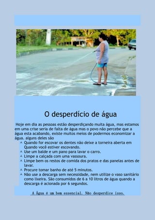 O desperdício de água
Hoje em dia as pessoas estão desperdiçando muita água, mas estamos
em uma crise seria de falta de água mas o povo não percebe que a
água esta acabando, existe muitos meios de podermos economizar a
água. alguns deles são
 Quando for escovar os dentes não deixe a torneira aberta em
Quando você estiver escovando.
 Use um balde e um pano para lavar o carro.
 Limpe a calçada com uma vassoura.
 Limpe bem os restos de comida dos pratos e das panelas antes de
lavar.
 Procure tomar banho de até 5 minutos.
 Não use a descarga sem necessidade, nem utilize o vaso sanitário
como lixeira. São consumidos de 6 a 10 litros de água quando a
descarga é acionada por 6 segundos.
A Água é um bem essencial. Não desperdice isso.
 