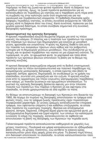 29/4/2015 myebookmaker.com/books.php?u=20804&popid=24915
http://myebookmaker.com/books.php?u=20804&popid=24915 13/16
χαμηλά εισοδήματα των κατοίκων, η πλειοψηφία του πληθυσμού
παρήγαγε τα δικά της ζωικά και φυτικά προϊόντα. Κατά τη διάρκεια των
περιόδων νηστείας, όμως, τα ζωικά προϊόντα φυλάσσονταν για να
καταναλωθούν σε περιόδους μη νηστείας και η παράδοση αυτή πέρα από
τη συμβολή της στην καλύτερη υγεία ήταν σημαντική και για την
οικολογική και περιβαλλοντική ισορροπία. Η Ορθόδοξη Εκκλησία ορίζει
διάφορες περιόδους νηστείας, οι οποίες συνολικά ανέρχονται σε 180­200
ημέρες κατά τη διάρκεια όλου του έτους. Κατά συνέπεια, πρόκειται για ένα
μεγάλο χρονικό διάστημα, το οποίο συνέβαλε σημαντικά στη συνολική
διατροφική πρόσληψη.
 
Χαρακτηριστικά της κρητικής διατροφής
Η κρητική παραδοσιακή κουζίνα θεωρείται σήμερα μια από τις πλέον
υγιεινές του κόσμου. Ο πλούτος και η ποιότητα των προϊόντων του νησιού
στο πέρασμα των αιώνων έχει δημιουργήσει μια κουζίνα με μοναδική
γεύση, φρεσκάδα και γνησιότητα. Η φύση της Κρήτης διαθέτει όλη αυτή
την ποικιλία των αναγκαίων πρώτων υλών καθώς και την ανθρώπινη
εμπειρία για τη δημιουργία γεύσεων μοναδικών, που συνδυάζονται με τις
εποχές και το φυσικό περιβάλλον του νησιού σε μια εξαιρετική ενότητα. Τα
τυροκομικά, το μέλι, τα αρωματικά φυτά, τα χορταρικά και τόσα άλλα
προϊόντα των κρητικών βουνών αποτελούν τη βάση για το θαύμα της
κρητικής κουζίνας.
 
Η κρητική διατροφή αναγνωρίζεται σήμερα από τη διεθνή επιστημονική
κοινότητα σαν το πλέον αντιπροσωπευτικό και ποιοτικό παράδειγμα της
ονομαζόμενης μεσογειακής διατροφής, η οποία έχοντας σαν βάση τα
λαχανικά, όσπρια, φρούτα, δημητριακά, σε συνδυασμό με τη χρήση του
ελαιόλαδου, συντελεί στη μακροζωία και την ευζωία. Η κρητική κουζίνα
είναι από τις αρχαιότερες και πλέον εύγευστες γαστριμαργικές παραδόσεις
στον κόσμο, με ποικιλία γευστικών και αρωματικών απολαύσεων. Το
μυστικό της κρητικής διατροφής βρίσκεται αφενός μεν στην πλούσια
ποικιλία των προϊόντων που παράγει η Κρητική γη και αφετέρου στο
ελαιόλαδο, το οποίο χρησιμοποιείται σε όλα σχεδόν τα πιάτα.
 
Αν θέλαμε να αποτυπώσουμε τη διατροφή των Κρητικών στη δεκαετία του
1960, θα λέγαμε ότι πυρήνα της διατροφής αποτελούσαν τα τρόφιμα από
φυτικές πηγές, ενώ τα τρόφιμα ζωικής προέλευσης είχαν περισσότερο
περιφερειακό χαρακτήρα. Σε γενικές γραμμές καταναλώνονταν εποχιακά
τρόφιμα, που υφίστανται ελάχιστη ή και καθόλου επεξεργασία, τα οποία
ήταν προϊόντα της ευρύτερης περιοχής. Φρέσκα και αποξηραμένα
φρούτα, όσπρια, λαχανικά, ενδημικά άγρια χόρτα και αρωματικά φυτά, μη
επεξεργασμένα δημητριακά και ξηροί καρποί, των οποίων την καλλιέργεια
ευνοούσε το κλίμα της περιοχής, καταναλώνονταν σε αφθονία και
αποτελούσαν τη βάση της διατροφής των Κρητικών την περίοδο αυτή.
 
Γαλακτοκομικά προϊόντα καταναλώνονταν καθημερινά σε χαμηλές έως
μέτριες ποσότητες. Πουλερικά και ψάρια καταναλώνονταν σε εβδομαδιαία
βάση επίσης, σε μέτριες ποσότητες, ενώ αντίθετα το κόκκινο κρέας
καταναλωνόταν μόνο λίγες φορές μέσα στο μήνα. Τη βασική πηγή λίπους
στη διατροφή αποτελούσε το ελαιόλαδο, το οποίο χρησιμοποιούνταν τόσο
 