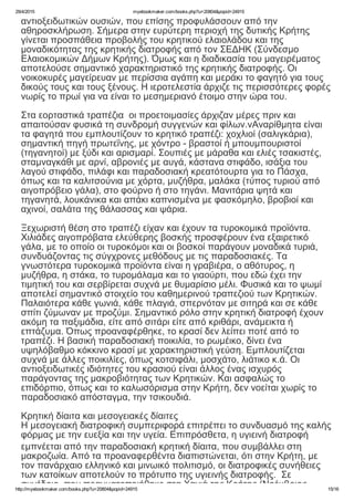 29/4/2015 myebookmaker.com/books.php?u=20804&popid=24915
http://myebookmaker.com/books.php?u=20804&popid=24915 15/16
αντιοξειδωτικών ουσιών, που επίσης προφυλάσσουν από την
αθηροσκλήρωση. Σήμερα στην ευρύτερη περιοχή της δυτικής Κρήτης
γίνεται προσπάθεια προβολής του κρητικού ελαιολάδου και της
μοναδικότητας της κρητικής διατροφής από τον ΣΕΔΗΚ (Σύνδεσμο
Ελαιοκομικών Δήμων Κρήτης). Όμως και η διαδικασία του μαγειρέματος
αποτελούσε σημαντικό χαρακτηριστικό της κρητικής διατροφής. Οι
νοικοκυρές μαγείρευαν με περίσσια αγάπη και μεράκι το φαγητό για τους
δικούς τους και τους ξένους. Η ιεροτελεστία άρχιζε τις περισσότερες φορές
νωρίς το πρωί για να είναι το μεσημεριανό έτοιμο στην ώρα του.
 
Στα εορταστικά τραπέζια  οι προετοιμασίες άρχιζαν μέρες πριν και
απαιτούσαν φυσικά τη συνδρομή συγγενών και φίλων.νΑναρίθμητα είναι
τα φαγητά που εμπλουτίζουν το κρητικό τραπέζι: χοχλιοί (σαλιγκάρια),
σημαντική πηγή πρωτεΐνης, με χόντρο ­ βραστοί ή μπουμπουριστοί
(τηγανητοί) με ξύδι και αρισμαρί. Σουπιές με μάραθα και ελιές τσακιστές,
σταμναγκάθι με αρνί, αβρονιές με αυγά, κάστανα στιφάδο, ισάξια του
λαγού στιφάδο, πιλάφι και παραδοσιακή κρεατότουρτα για το Πάσχα,
όπως και τα καλιτσούνια με χόρτα, μυζήθρα, μαλάκα (τύπος τυριού από
αιγοπρόβειο γάλα), στο φούρνο ή στο τηγάνι. Μανιτάρια ψητά και
τηγανητά, λουκάνικα και απάκι καπνισμένα με φασκόμηλο, βροβιοί και
αχινοί, σαλάτα της θάλασσας και ψάρια.
 
Ξεχωριστή θέση στο τραπέζι είχαν και έχουν τα τυροκομικά προϊόντα.
Χιλιάδες αιγοπρόβατα ελεύθερης βοσκής προσφέρουν ένα εξαιρετικό
γάλα, με το οποίο οι τυροκόμοι και οι βοσκοί παράγουν μοναδικά τυριά,
συνδυάζοντας τις σύγχρονες μεθόδους με τις παραδοσιακές. Τα
γνωστότερα τυροκομικά προϊόντα είναι η γραβιέρα, ο αθότυρος, η
μυζήθρα, η στάκα, το τυρομάλαμα και το γιαούρτι, που εδώ έχει την
τιμητική του και σερβίρεται συχνά με θυμαρίσιο μέλι. Φυσικά και το ψωμί
αποτελεί σημαντικό στοιχείο του καθημερινού τραπεζιού των Κρητικών.
Παλαιότερα κάθε γωνιά, κάθε πλαγιά, σπερνόταν με σιτηρά και σε κάθε
σπίτι ζύμωναν με προζύμι. Σημαντικό ρόλο στην κρητική διατροφή έχουν
ακόμη τα παξιμάδια, είτε από σιτάρι είτε από κριθάρι, ανάμεικτα ή
επτάζυμα. Όπως προαναφέρθηκε, το κρασί δεν λείπει ποτέ από το
τραπέζι. Η βασική παραδοσιακή ποικιλία, το ρωμέικο, δίνει ένα
υψηλόβαθμο κόκκινο κρασί με χαρακτηριστική γεύση. Εμπλουτίζεται
συχνά με άλλες ποικιλίες, όπως κοτσιφάλι, μοσχάτο, λιάτικο κ.ά. Οι
αντιοξειδωτικές ιδιότητες του κρασιού είναι άλλος ένας ισχυρός
παράγοντας της μακροβιότητας των Κρητικών. Και ασφαλώς το
επιδόρπιο, όπως και το καλωσόρισμα στην Κρήτη, δεν νοείται χωρίς το
παραδοσιακό απόσταγμα, την τσικουδιά.
 
Κρητική δίαιτα και μεσογειακές δίαιτες
Η μεσογειακή διατροφική συμπεριφορά επιτρέπει το συνδυασμό της καλής
φόρμας με την ευεξία και την υγεία. Επιπρόσθετα, η υγιεινή διατροφή
εμπνέεται από την παραδοσιακή κρητική δίαιτα, που συμβάλλει στη
μακροζωία. Από τα προαναφερθέντα διαπιστώνεται, ότι στην Κρήτη, με
τον πανάρχαιο ελληνικό και μινωικό πολιτισμό, οι διατροφικές συνήθειες
των κατοίκων αποτελούν το πρότυπο της υγιεινής διατροφής.  Σε
συνέδριο, που πραγματοποιήθηκε στα Χανιά της Κρήτης (Νοέμβριος
 