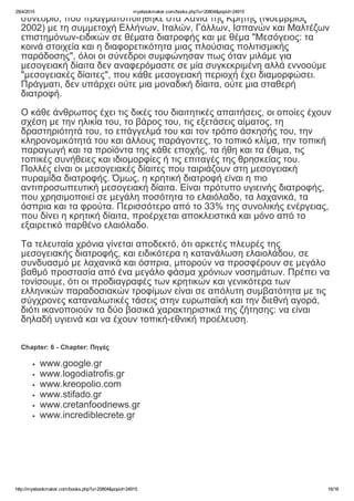 29/4/2015 myebookmaker.com/books.php?u=20804&popid=24915
http://myebookmaker.com/books.php?u=20804&popid=24915 16/16
συνέδριο, που πραγματοποιήθηκε στα Χανιά της Κρήτης (Νοέμβριος
2002) με τη συμμετοχή Ελλήνων, Ιταλών, Γάλλων, Ισπανών και Μαλτέζων
επιστημόνων­ειδικών σε θέματα διατροφής και με θέμα "Μεσόγειος: τα
κοινά στοιχεία και η διαφορετικότητα μιας πλούσιας πολιτισμικής
παράδοσης", όλοι οι σύνεδροι συμφώνησαν πως όταν μιλάμε για
μεσογειακή δίαιτα δεν αναφερόμαστε σε μία συγκεκριμένη αλλά εννοούμε
"μεσογειακές δίαιτες", που κάθε μεσογειακή περιοχή έχει διαμορφώσει.
Πράγματι, δεν υπάρχει ούτε μια μοναδική δίαιτα, ούτε μια σταθερή
διατροφή. 
 
Ο κάθε άνθρωπος έχει τις δικές του διαιτητικές απαιτήσεις, οι οποίες έχουν
σχέση με την ηλικία του, το βάρος του, τις εξετάσεις αίματος, τη
δραστηριότητά του, το επάγγελμά του και τον τρόπο άσκησής του, την
κληρονομικότητά του και άλλους παράγοντες, το τοπικό κλίμα, την τοπική
παραγωγή και τα προϊόντα της κάθε εποχής, τα ήθη και τα έθιμα, τις
τοπικές συνήθειες και ιδιομορφίες ή τις επιταγές της θρησκείας του.
Πολλές είναι οι μεσογειακές δίαιτες που ταιριάζουν στη μεσογειακή
πυραμίδα διατροφής. Όμως, η κρητική διατροφή είναι η πιο
αντιπροσωπευτική μεσογειακή δίαιτα. Είναι πρότυπο υγιεινής διατροφής,
που χρησιμοποιεί σε μεγάλη ποσότητα το ελαιόλαδο, τα λαχανικά, τα
όσπρια και τα φρούτα. Περισσότερο από το 33% της συνολικής ενέργειας,
που δίνει η κρητική δίαιτα, προέρχεται αποκλειστικά και μόνο από το
εξαιρετικό παρθένο ελαιόλαδο.
 
Τα τελευταία χρόνια γίνεται αποδεκτό, ότι αρκετές πλευρές της
μεσογειακής διατροφής, και ειδικότερα η κατανάλωση ελαιολάδου, σε
συνδυασμό με λαχανικά και όσπρια, μπορούν να προσφέρουν σε μεγάλο
βαθμό προστασία από ένα μεγάλο φάσμα χρόνιων νοσημάτων. Πρέπει να
τονίσουμε, ότι οι προδιαγραφές των κρητικών και γενικότερα των
ελληνικών παραδοσιακών τροφίμων είναι σε απόλυτη συμβατότητα με τις
σύγχρονες καταναλωτικές τάσεις στην ευρωπαϊκή και την διεθνή αγορά,
διότι ικανοποιούν τα δύο βασικά χαρακτηριστικά της ζήτησης: να είναι
δηλαδή υγιεινά και να έχουν τοπική­εθνική προέλευση.
Chapter: 6 ­ Chapter: Πηγές
www.google.gr
www.logodiatrofis.gr
www.kreopolio.com
www.stifado.gr
www.cretanfoodnews.gr
www.incrediblecrete.gr
 