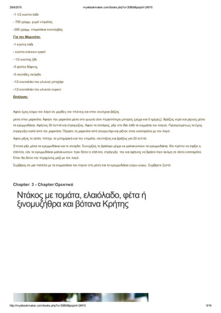 29/4/2015 myebookmaker.com/books.php?u=20804&popid=24915
http://myebookmaker.com/books.php?u=20804&popid=24915 5/16
­1 1/2 κούπα λάδι
­ 700 γραμμ. χυμό ντομάτας
­300 γραμμ. ντοματάκια κονσέρβας
Για την Μαρινάτα:
­1 κούπα λάδι
­ κούπα κόκκινο κρασί
­ 1/2 κούπας ξίδι
­5 φύλλα δάφνης
­5 σκελίδες σκόρδο
­1/2 κουταλάκι του γλυκού μπαχάρι
­1/2 κουταλάκι του γλυκού κύμινο
Εκτέλεση:
 
Αφού έχεις κόψει τον λαγό σε μερίδες τον πλένεις και στην συνέχεια βάζεις
μέσα στην μαρινάτα. Άφησε την μαρινάτα μέσα στο ψυγείο όσο περισσότερο μπορείς (μέχρι και 5 ημέρες). Βράζεις νερό και ρίχνεις μέσα
τα κρεμμυδάκια. Αφήνεις 30 λεπτά και στραγγίζεις. Αφού τα σοτάρεις, ρίξε στο ίδιο λάδι τα κομμάτια του λαγού. Προηγουμένως τα έχεις
στραγγίξει καλά από την μαρινάτα. Πέρασε τη μαρινάτα από σουρωτήρι και ρίξτην στην κατσαρόλα με τον λαγό.
Αφού ρίξεις το αλάτι, πιπέρι, τα μπαχαρικά και την ντομάτα, σκεπάζεις και βράζεις για 20 λεπτά.
Έπειτα ρίξε μέσα τα κρεμμυδάκια και το σκόρδο. Συνεχίζεις το βράσιμο μέχρι να μαλακώσουν τα κρεμμυδάκια. Θα πρέπει να σφίξει η
σάλτσα, εάν τα κρεμμυδάκια μαλακώσουν πριν δέσει η σάλτσα, στράγγιξε  την και αφήνεις να βράσει λίγο ακόμη σε άλλη κατσαρόλα.
Όταν θα δέσει την περιχύνεις μαζί με τον λαγό.
Σερβίρεις σε μια πιατέλα με τα κομματάκια του λαγού στη μέση και τα κρεμμυδάκια γύρω­γύρω. Σερβίρετε ζεστό.
Chapter: 3 ­ Chapter:Ορεκτικά
Ντάκος με τομάτα, ελαιόλαδο, φέτα ή
ξινομυζήθρα και βότανα Κρήτης
 