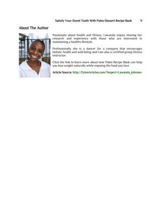Satisfy Your Sweet Tooth With Paleo Dessert Recipe Book 9
About The Author
Passionate about health and fitness. Lawanda enjoys sharing her
research and experience with those who are interested in
maintaining a healthy lifestyle.
Professionally she is a dancer for a company that encourages
holistic health and well-being and I am also a certified group fitness
instructor.
Click the link to learn more about how Paleo Recipe Book can help
you lose weight naturally while enjoying the food you love.
Article Source: http://EzineArticles.com/?expert=Lawanda_Johnson
 