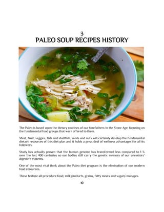 3
PALEO SOUP RECIPES HISTORY
The Paleo is based upon the dietary routines of our forefathers in the Stone Age; focusing on
the fundamental food groups that were offered to them.
Meat, fruit, veggies, fish and shellfish, seeds and nuts will certainly develop the fundamental
dietary resources of this diet plan and it holds a great deal of wellness advantages for all its
followers.
Study has actually proven that the human genome has transformed less compared to 1 %
over the last 400 centuries so our bodies still carry the genetic memory of our ancestors'
digestive systems.
One of the most vital think about the Paleo diet program is the elimination of our modern
food resources.
These feature all procedure food, milk products, grains, fatty meats and sugary manages.
10
 