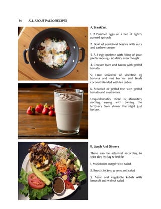 14 ALL ABOUT PALEO RECIPES
A. Breakfast
1. 2 Poached eggs on a bed of lightly
panned spinach
2. Bowl of combined berries with nuts
and cashew cream
3. A 2 egg omelette with filling of your
preference eg - no dairy even though
4. Chicken liver and bacon with grilled
tomato.
5. Fruit smoothie of selection eg
banana and nut berries and fresh
coconut blended with ice cubes.
6. Steamed or grilled fish with grilled
tomato and mushroom.
Unquestionably there is absolutely
nothing wrong with owning the
leftovers from dinner the night just
before.
B. Lunch And Dinners
These can be adjusted according to
your day by day schedule.
1. Mushroom burger with salad
2. Roast chicken, greens and salad
3. Meat and vegetable kebab with
broccoli and walnut salad
 