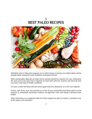 1
BEST PALEO RECIPES
Paleolithic diet or Paleo diet program as it is often known is having very talked-about and its
thought about among the many healthiest meal plans offered.
Paleo eating habits depends on foods which contains beneficial vitamins for your wholesome
life style and at the same time it depends on food stuff with few vitamins and minerals that
can cause some type of health conditions.
It is just a really nutritious diet just where good nutrients absolutely are a the vast majority.
Greens, new fruits, nuts, hen and fish are a few of your worthwhile food items which can be
superior in antioxidant nutritional vitamins, low-glycemic carbs and omega-3 between most
people.
These food items are employed inside the Paleo weight loss plan to market a nutritious way
of life, power and resistance.
1
 