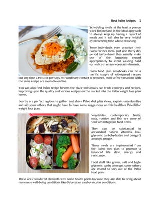 Best Paleo Recipes 3
Scheduling meals at the least a person
week beforehand is the ideal approach
to always keep up having a report of
meals and it will also be very helpful
by preserving time whilst browsing.
Some individuals even organize their
Paleo recipes menu just one thirty day
period beforehand they usually make
use of the browsing record
appropriately to avoid wasting hard
earned cash on unnecessary elements.
Paleo food plan cookbooks can be a
terrific supply of widespread recipes
but any time a twist or perhaps extraordinary contact is required, quite a few variations with
the same recipe are available on line.
You will also find Paleo recipe forums the place individuals can trade concepts and recipes,
improving upon the quality and various recipes on the market into the Paleo weight loss plan
lovers.
Boards are perfect regions to gather and share Paleo diet plan views, explain uncertainties
and aid some others that might have to have some suggestions on this healthier Paleolithic
weight loss plan.
Vegetables, contemporary fruits,
nuts, rooster and fish are some of
your advantageous food items.
They can be substantial in
antioxidant natural vitamins, low-
glycemic carbohydrates and omega-3
amongst people.
These meals are implemented from
the Paleo diet plan to promote a
balanced life style, energy and
resistance.
Food stuff like grains, salt and high-
glycemic carbs amongst some others
are invited to stay out of the Paleo
food plan.
These are considered elements with some health perils because they are able to bring about
numerous well-being conditions like diabetes or cardiovascular conditions.
 