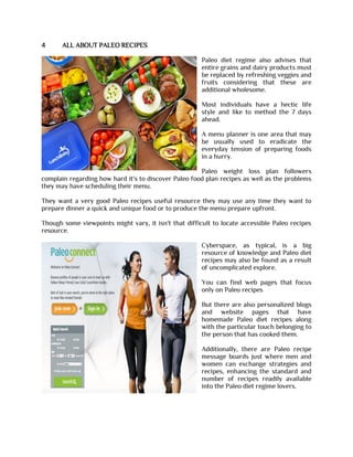 4 ALL ABOUT PALEO RECIPES
Paleo diet regime also advises that
entire grains and dairy products must
be replaced by refreshing veggies and
fruits considering that these are
additional wholesome.
Most individuals have a hectic life
style and like to method the 7 days
ahead.
A menu planner is one area that may
be usually used to eradicate the
everyday tension of preparing foods
in a hurry.
Paleo weight loss plan followers
complain regarding how hard it's to discover Paleo food plan recipes as well as the problems
they may have scheduling their menu.
They want a very good Paleo recipes useful resource they may use any time they want to
prepare dinner a quick and unique food or to produce the menu prepare upfront.
Though some viewpoints might vary, it isn't that difficult to locate accessible Paleo recipes
resource.
Cyberspace, as typical, is a big
resource of knowledge and Paleo diet
recipes may also be found as a result
of uncomplicated explore.
You can find web pages that focus
only on Paleo recipes
But there are also personalized blogs
and website pages that have
homemade Paleo diet recipes along
with the particular touch belonging to
the person that has cooked them.
Additionally, there are Paleo recipe
message boards just where men and
women can exchange strategies and
recipes, enhancing the standard and
number of recipes readily available
into the Paleo diet regime lovers.
 
