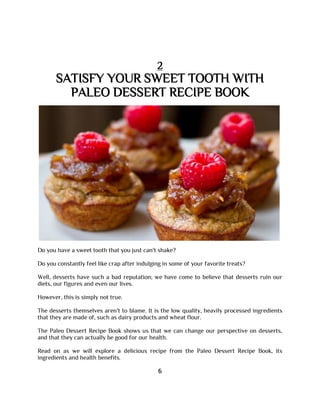 2
SATISFY YOUR SWEET TOOTH WITH
PALEO DESSERT RECIPE BOOK
Do you have a sweet tooth that you just can't shake?
Do you constantly feel like crap after indulging in some of your favorite treats?
Well, desserts have such a bad reputation; we have come to believe that desserts ruin our
diets, our figures and even our lives.
However, this is simply not true.
The desserts themselves aren't to blame. It is the low quality, heavily processed ingredients
that they are made of, such as dairy products and wheat flour.
The Paleo Dessert Recipe Book shows us that we can change our perspective on desserts,
and that they can actually be good for our health.
Read on as we will explore a delicious recipe from the Paleo Dessert Recipe Book, its
ingredients and health benefits.
6
 