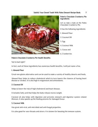 Satisfy Your Sweet Tooth With Paleo Dessert Recipe Book 7
Paleo's Chocolate Cranberry Pie
Ingredients
Let us take a look at the Paleo
Chocolate Cranberry Pie.
It has the following ingredients:
1. Almond Flour
2. Coconut Oil
3. Egg
4. Coconut Milk
5. Cocoa and
6. Cranberries
Paleo's Chocolate Cranberry Pie Health Benefits
Not to bad right?
In fact, each of these ingredients has numerous health benefits, I will just name a few.
1. Almond Flour
Great non-gluten alternative and can be used to make a variety of healthy deserts and foods.
Almond flour helps to reduce cholesterol which in turn lowers the chances of having heart
disease or strokes. It is also high in magnesium and antioxidants.
2. Coconut Oil
Helps to lower the risk of high cholesterol and heart disease.
It includes fatty acid that helps the body release excess weight.
Coconut oil also helps with digestion and prevents stomach and digestive system related
illnesses. It also speeds up the healing process for damaged tissue.
3. Coconut Milk
Has great anti-viral, anti-microbial and anti-fungal properties.
It is also good for sore throats and ulcers. It is known for boosting the immune system.
 