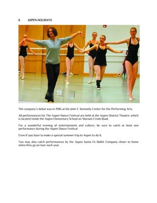 6 ASPEN HOLIDAYS
The company’s debut was in 1996 at the John F. Kennedy Center for the Performing Arts.
All performances for The Aspen Dance Festival are held at the Aspen District Theatre, which
is located inside the Aspen Elementary School on Maroon Creek Road.
For a wonderful evening of entertainment and culture, be sure to catch at least one
performance during the Aspen Dance Festival
Even if you have to make a special summer trip to Aspen to do it.
You may also catch performances by the Aspen Santa Fe Ballet Company closer to home
when they go on tour each year.
 