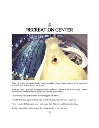 4
RECREATION CENTER
While the Aspen Recreation Center closes just before 9pm, there is quite a bit of enjoyment
to be had here after a day on the slopes.
If you get there right after leaving the slopes, and eat a late dinner after the center closes –
you will have plenty of time to enjoy what the ARC has to offer.
The climbing walls at the center are the biggest attraction.
The ARC features approximately 3100 feet of climbing walls for your enjoyment.
There is also a 3-D climbing tower with more than 25 routes and four auto belays.
Another nice feature at the Aspen Recreation Center is the pool area.
7
 