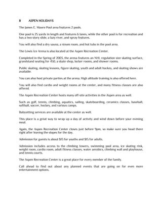 8 ASPEN HOLIDAYS
The James E. Moore Pool area features 2 pools.
One pool is 25 yards in length and features 6 lanes, while the other pool is for recreation and
has a two story slide, a lazy river, and spray features.
You will also find a dry sauna, a steam room, and hot tubs in the pool area.
The Lewis Ice Arena is also located at the Aspen Recreation Center.
Completed in the Spring of 2003, the arena features an NHL regulation size skating surface,
grandstand seating for 450, a skate shop, locker rooms, and shower rooms.
Public skating, skating lessons, figure skating, youth and adult hockey, and skating shows are
available.
You can also host private parties at the arena. High altitude training is also offered here.
You will also find cardio and weight rooms at the center, and many fitness classes are also
offered.
The Aspen Recreation Center hosts many off-site activities in the Aspen area as well.
Such as golf, tennis, climbing, aquatics, sailing, skateboarding, ceramics classes, baseball,
softball, soccer, hockey, and various camps.
Babysitting services are available at the center as well.
This place is a great way to wrap up a day of activity and wind down before your evening
meal.
Again, the Aspen Recreation Center closes just before 9pm, so make sure you head there
right after leaving the slopes for the day.
Admission for guests is about $13 for youths and $15 for adults.
Admission includes access to the climbing towers, swimming pool area, ice skating rink,
weight room, cardio room, adult fitness classes, water aerobics, climbing wall and playhouse,
and tennis courts.
The Aspen Recreation Center is a great place for every member of the family.
Call ahead to find out about any planned events that are going on for even more
entertainment options.
 